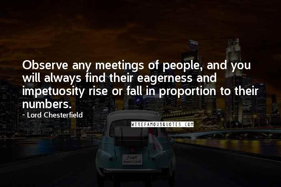 Lord Chesterfield Quotes: Observe any meetings of people, and you will always find their eagerness and impetuosity rise or fall in proportion to their numbers.