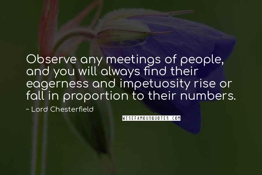 Lord Chesterfield Quotes: Observe any meetings of people, and you will always find their eagerness and impetuosity rise or fall in proportion to their numbers.