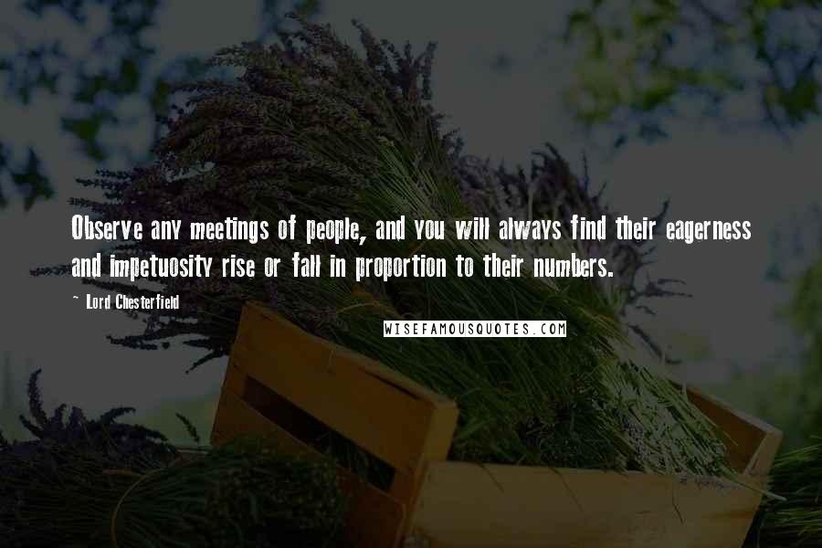 Lord Chesterfield Quotes: Observe any meetings of people, and you will always find their eagerness and impetuosity rise or fall in proportion to their numbers.