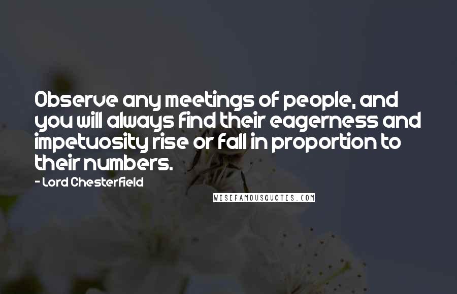 Lord Chesterfield Quotes: Observe any meetings of people, and you will always find their eagerness and impetuosity rise or fall in proportion to their numbers.
