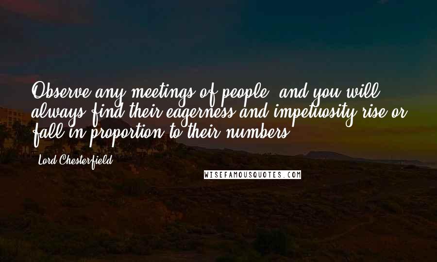 Lord Chesterfield Quotes: Observe any meetings of people, and you will always find their eagerness and impetuosity rise or fall in proportion to their numbers.