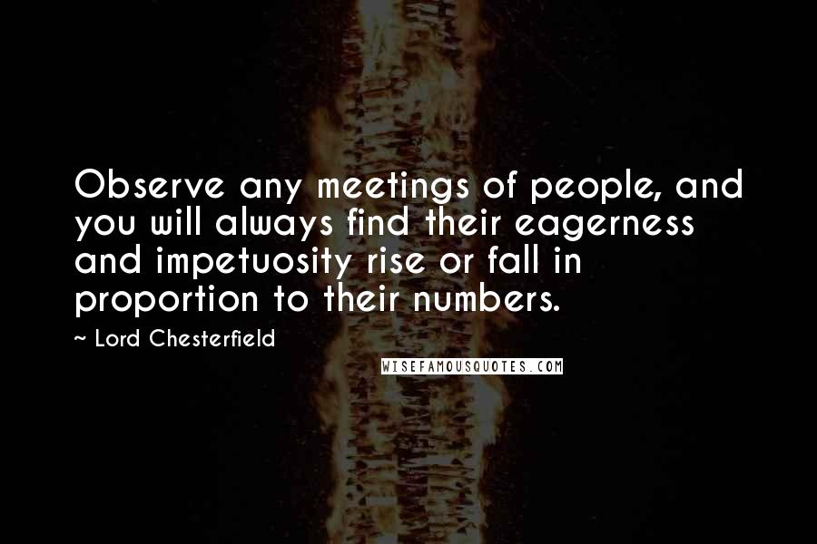 Lord Chesterfield Quotes: Observe any meetings of people, and you will always find their eagerness and impetuosity rise or fall in proportion to their numbers.