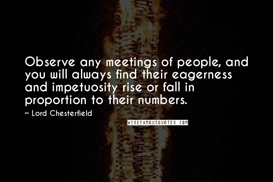 Lord Chesterfield Quotes: Observe any meetings of people, and you will always find their eagerness and impetuosity rise or fall in proportion to their numbers.