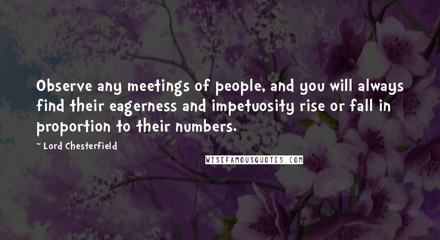 Lord Chesterfield Quotes: Observe any meetings of people, and you will always find their eagerness and impetuosity rise or fall in proportion to their numbers.