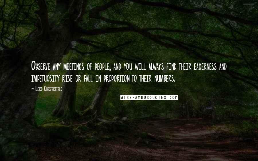 Lord Chesterfield Quotes: Observe any meetings of people, and you will always find their eagerness and impetuosity rise or fall in proportion to their numbers.