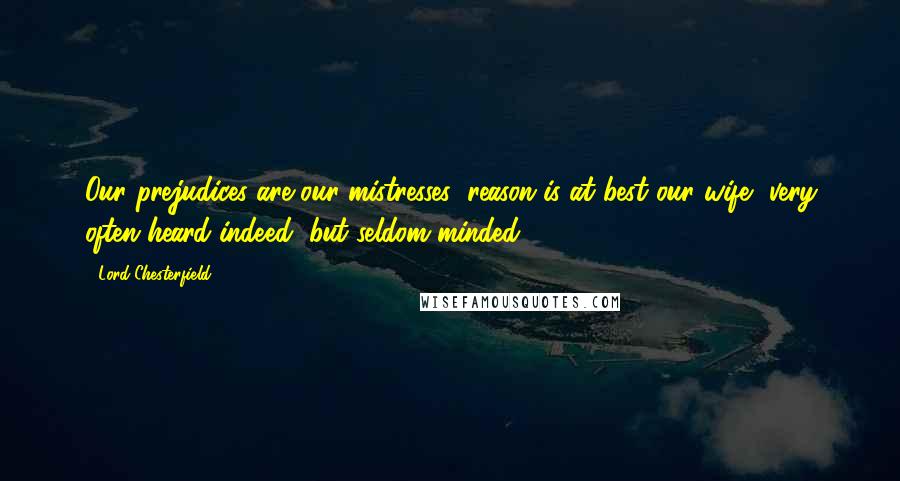 Lord Chesterfield Quotes: Our prejudices are our mistresses; reason is at best our wife, very often heard indeed, but seldom minded.