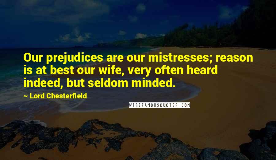 Lord Chesterfield Quotes: Our prejudices are our mistresses; reason is at best our wife, very often heard indeed, but seldom minded.