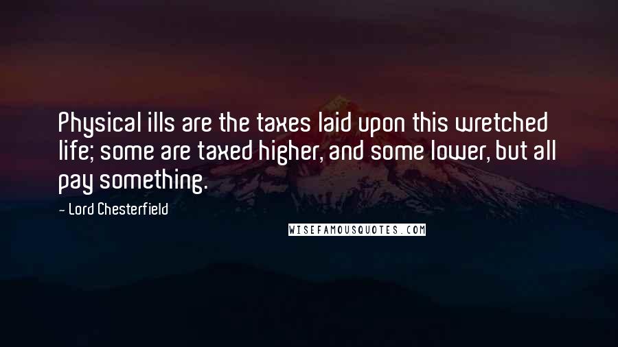 Lord Chesterfield Quotes: Physical ills are the taxes laid upon this wretched life; some are taxed higher, and some lower, but all pay something.