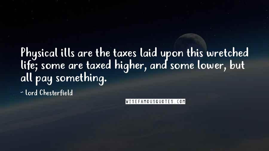 Lord Chesterfield Quotes: Physical ills are the taxes laid upon this wretched life; some are taxed higher, and some lower, but all pay something.