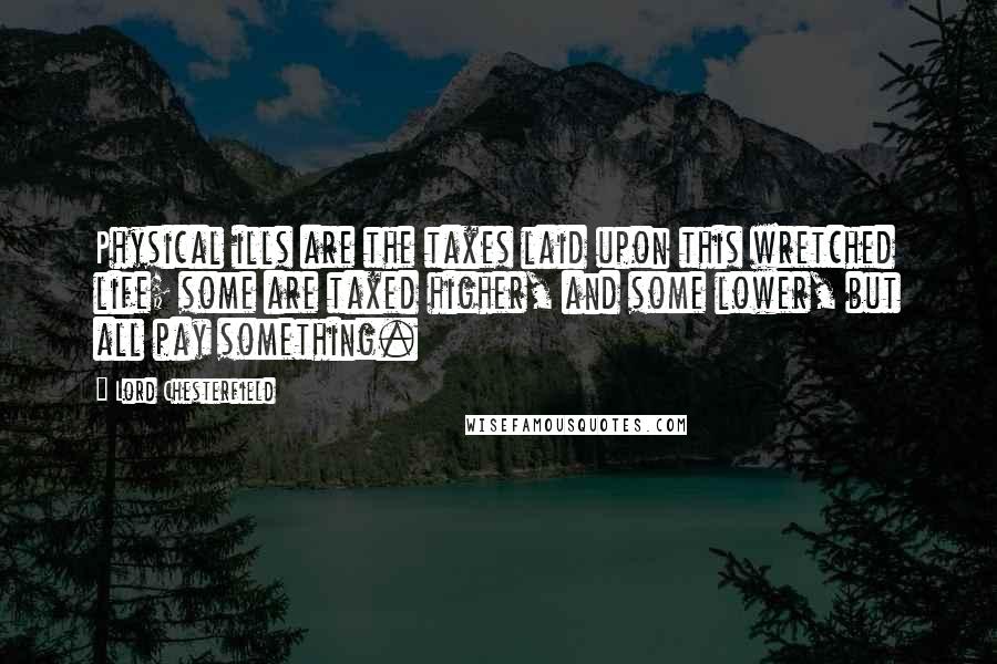 Lord Chesterfield Quotes: Physical ills are the taxes laid upon this wretched life; some are taxed higher, and some lower, but all pay something.