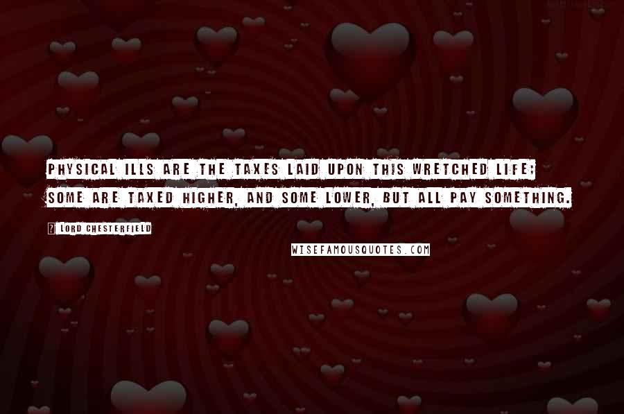 Lord Chesterfield Quotes: Physical ills are the taxes laid upon this wretched life; some are taxed higher, and some lower, but all pay something.