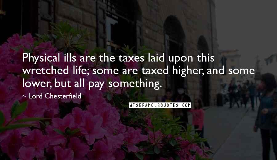 Lord Chesterfield Quotes: Physical ills are the taxes laid upon this wretched life; some are taxed higher, and some lower, but all pay something.