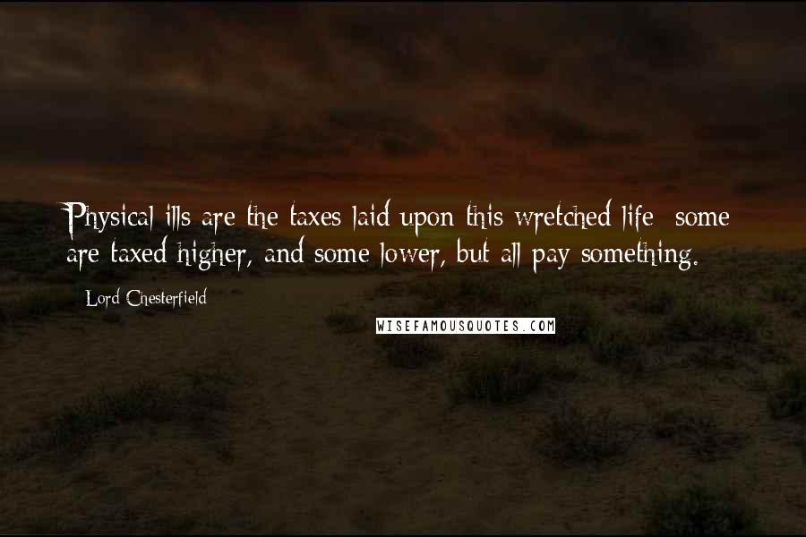 Lord Chesterfield Quotes: Physical ills are the taxes laid upon this wretched life; some are taxed higher, and some lower, but all pay something.