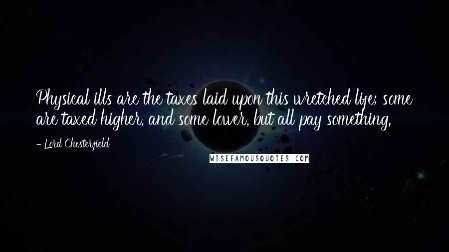 Lord Chesterfield Quotes: Physical ills are the taxes laid upon this wretched life; some are taxed higher, and some lower, but all pay something.