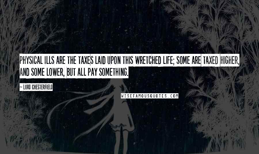 Lord Chesterfield Quotes: Physical ills are the taxes laid upon this wretched life; some are taxed higher, and some lower, but all pay something.