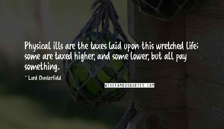 Lord Chesterfield Quotes: Physical ills are the taxes laid upon this wretched life; some are taxed higher, and some lower, but all pay something.