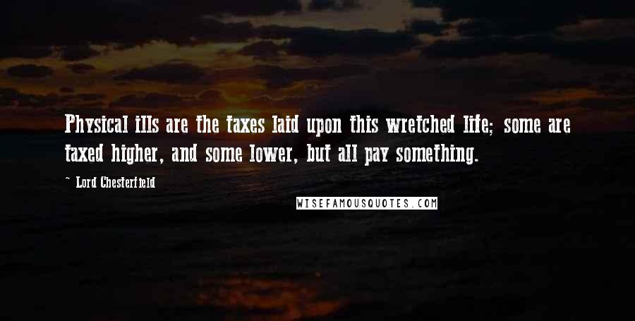 Lord Chesterfield Quotes: Physical ills are the taxes laid upon this wretched life; some are taxed higher, and some lower, but all pay something.