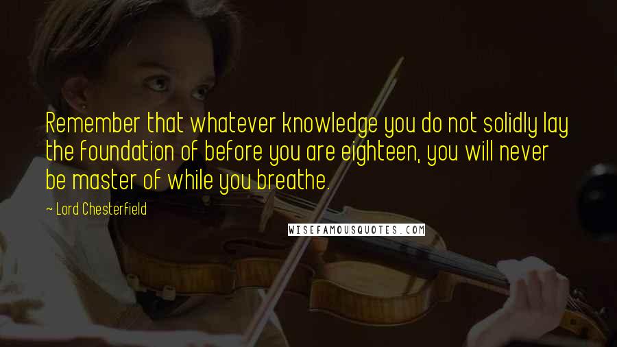 Lord Chesterfield Quotes: Remember that whatever knowledge you do not solidly lay the foundation of before you are eighteen, you will never be master of while you breathe.