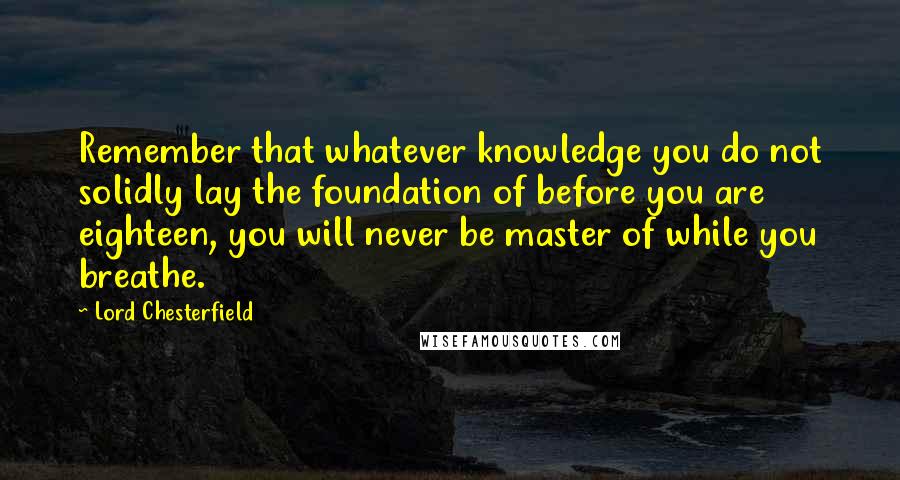 Lord Chesterfield Quotes: Remember that whatever knowledge you do not solidly lay the foundation of before you are eighteen, you will never be master of while you breathe.