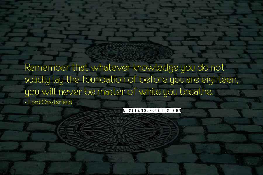 Lord Chesterfield Quotes: Remember that whatever knowledge you do not solidly lay the foundation of before you are eighteen, you will never be master of while you breathe.