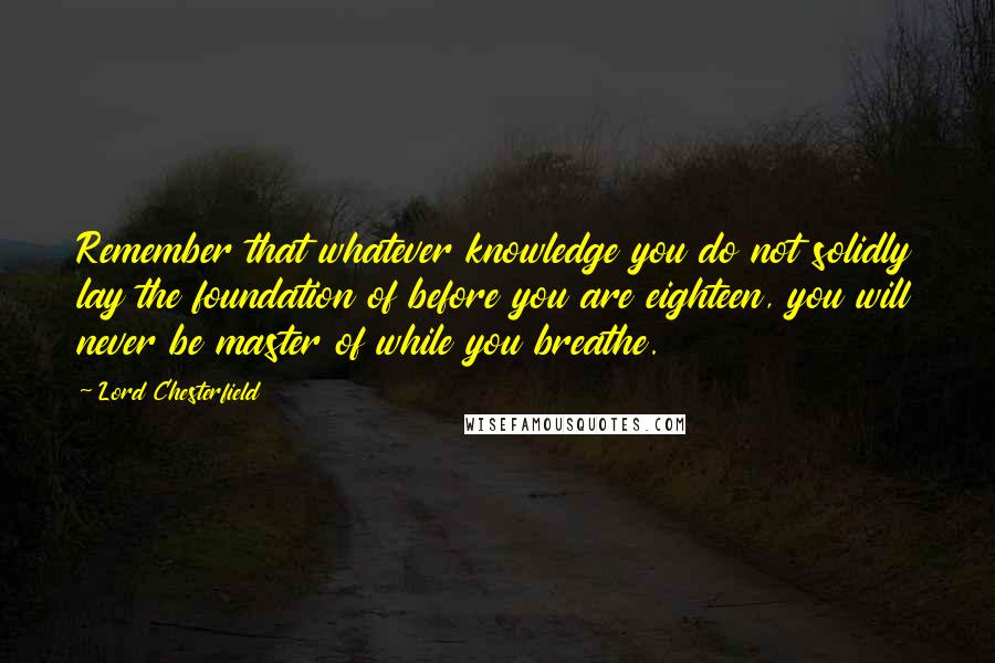 Lord Chesterfield Quotes: Remember that whatever knowledge you do not solidly lay the foundation of before you are eighteen, you will never be master of while you breathe.