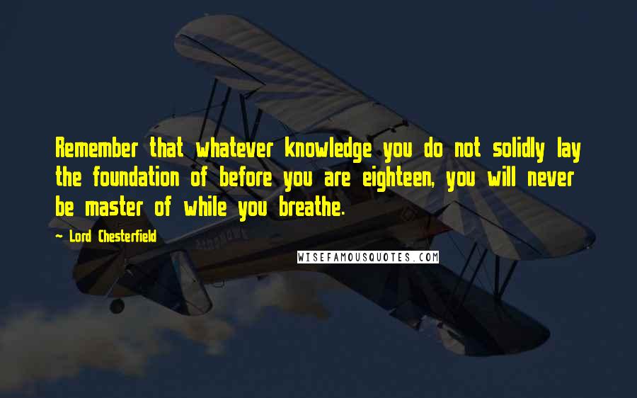 Lord Chesterfield Quotes: Remember that whatever knowledge you do not solidly lay the foundation of before you are eighteen, you will never be master of while you breathe.