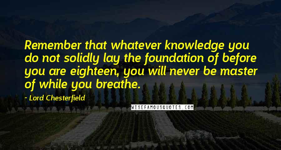 Lord Chesterfield Quotes: Remember that whatever knowledge you do not solidly lay the foundation of before you are eighteen, you will never be master of while you breathe.