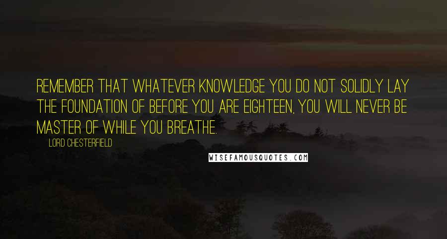 Lord Chesterfield Quotes: Remember that whatever knowledge you do not solidly lay the foundation of before you are eighteen, you will never be master of while you breathe.