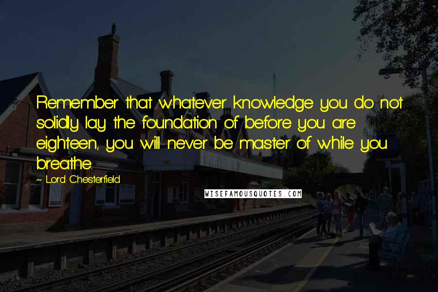 Lord Chesterfield Quotes: Remember that whatever knowledge you do not solidly lay the foundation of before you are eighteen, you will never be master of while you breathe.