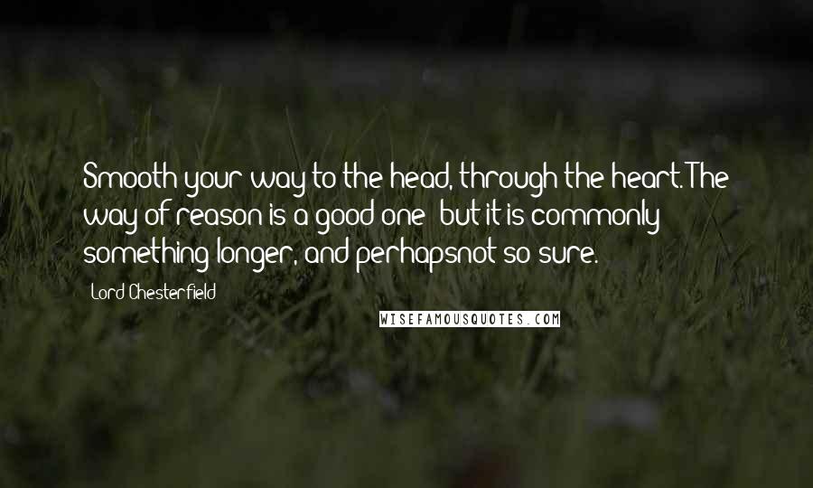 Lord Chesterfield Quotes: Smooth your way to the head, through the heart. The way of reason is a good one; but it is commonly something longer, and perhapsnot so sure.