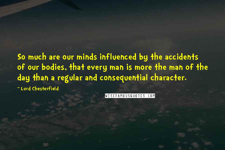 Lord Chesterfield Quotes: So much are our minds influenced by the accidents of our bodies, that every man is more the man of the day than a regular and consequential character.