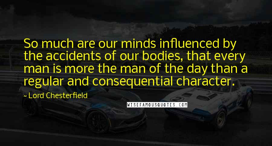 Lord Chesterfield Quotes: So much are our minds influenced by the accidents of our bodies, that every man is more the man of the day than a regular and consequential character.