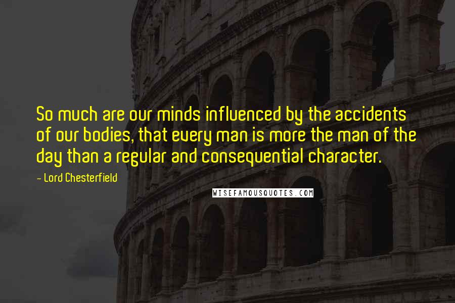 Lord Chesterfield Quotes: So much are our minds influenced by the accidents of our bodies, that every man is more the man of the day than a regular and consequential character.