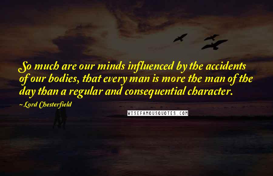 Lord Chesterfield Quotes: So much are our minds influenced by the accidents of our bodies, that every man is more the man of the day than a regular and consequential character.