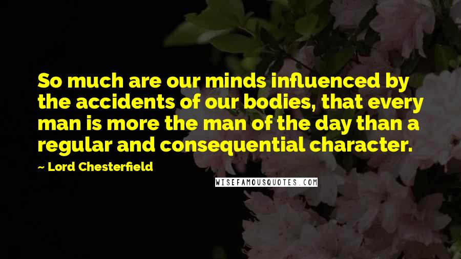 Lord Chesterfield Quotes: So much are our minds influenced by the accidents of our bodies, that every man is more the man of the day than a regular and consequential character.