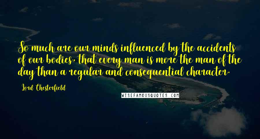 Lord Chesterfield Quotes: So much are our minds influenced by the accidents of our bodies, that every man is more the man of the day than a regular and consequential character.