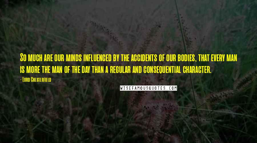 Lord Chesterfield Quotes: So much are our minds influenced by the accidents of our bodies, that every man is more the man of the day than a regular and consequential character.