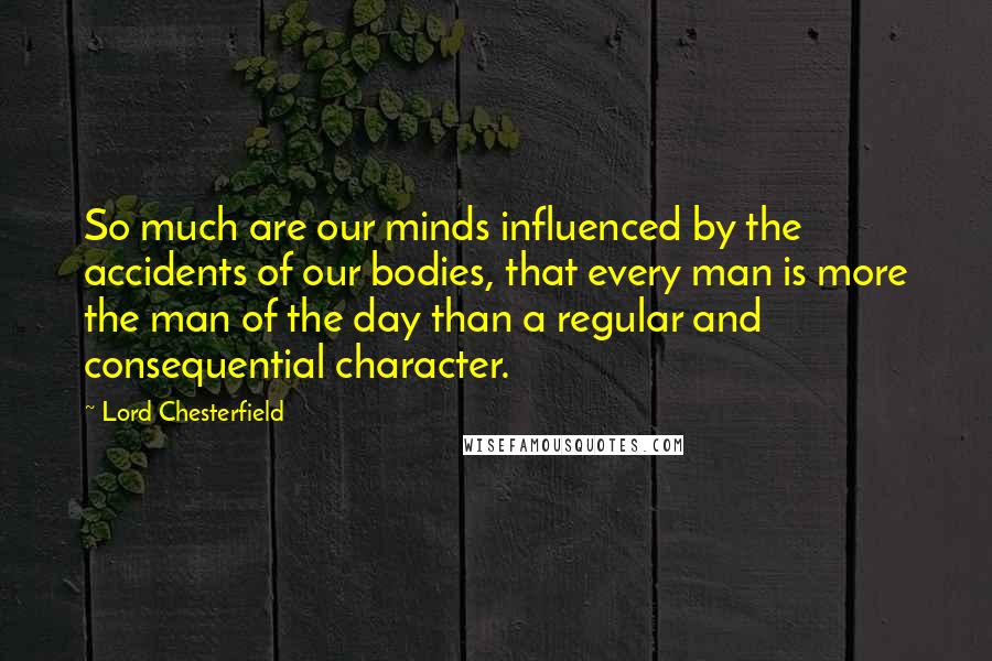 Lord Chesterfield Quotes: So much are our minds influenced by the accidents of our bodies, that every man is more the man of the day than a regular and consequential character.