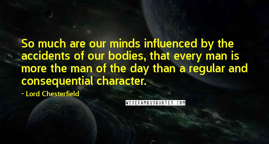 Lord Chesterfield Quotes: So much are our minds influenced by the accidents of our bodies, that every man is more the man of the day than a regular and consequential character.