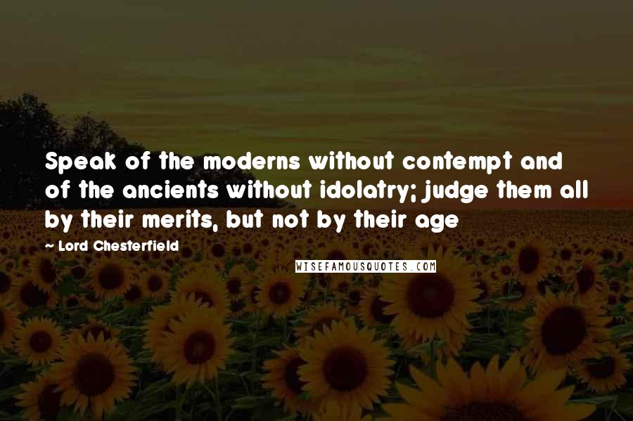 Lord Chesterfield Quotes: Speak of the moderns without contempt and of the ancients without idolatry; judge them all by their merits, but not by their age