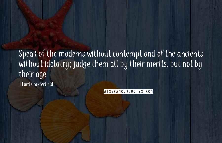 Lord Chesterfield Quotes: Speak of the moderns without contempt and of the ancients without idolatry; judge them all by their merits, but not by their age