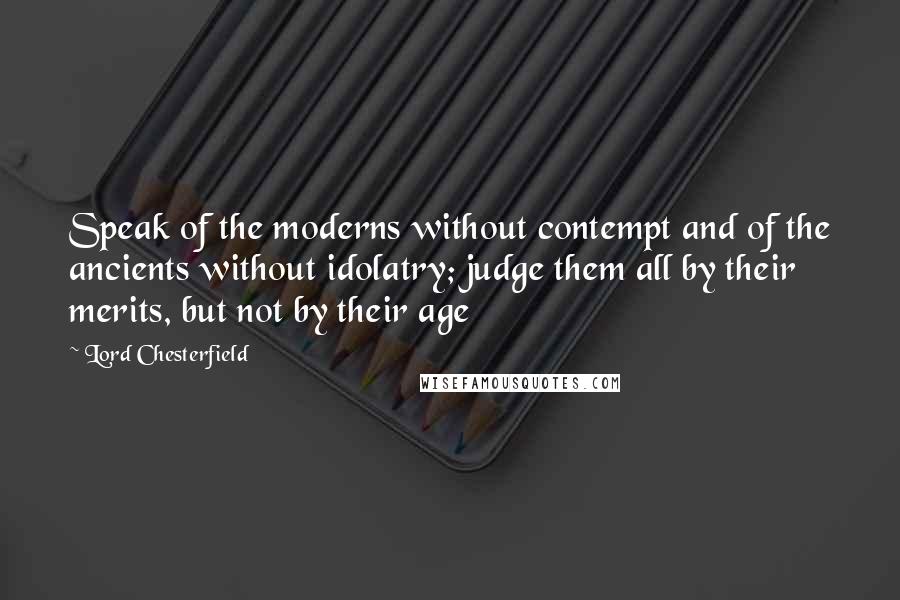 Lord Chesterfield Quotes: Speak of the moderns without contempt and of the ancients without idolatry; judge them all by their merits, but not by their age