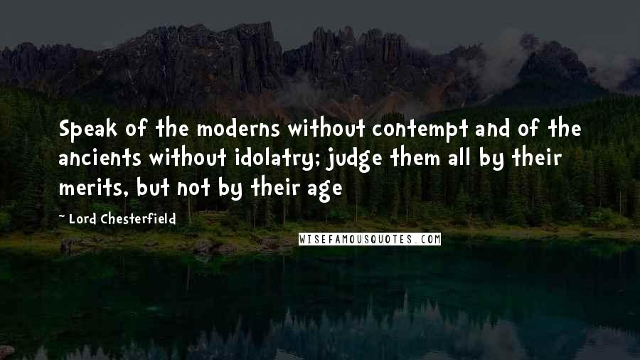 Lord Chesterfield Quotes: Speak of the moderns without contempt and of the ancients without idolatry; judge them all by their merits, but not by their age