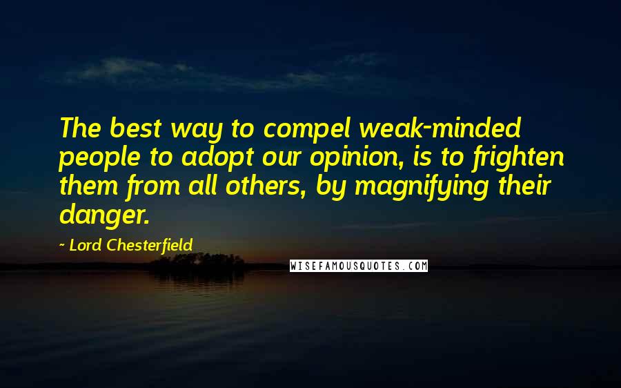Lord Chesterfield Quotes: The best way to compel weak-minded people to adopt our opinion, is to frighten them from all others, by magnifying their danger.