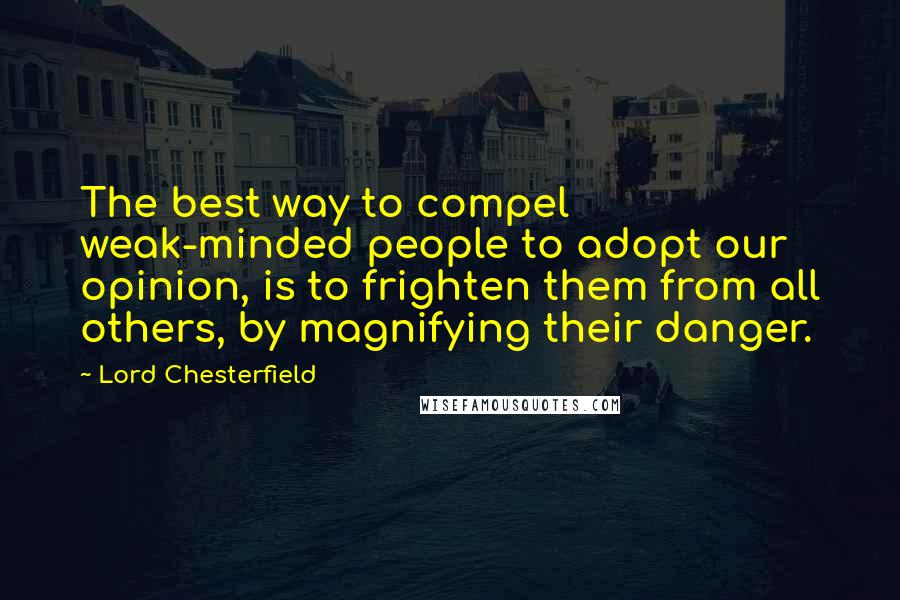 Lord Chesterfield Quotes: The best way to compel weak-minded people to adopt our opinion, is to frighten them from all others, by magnifying their danger.