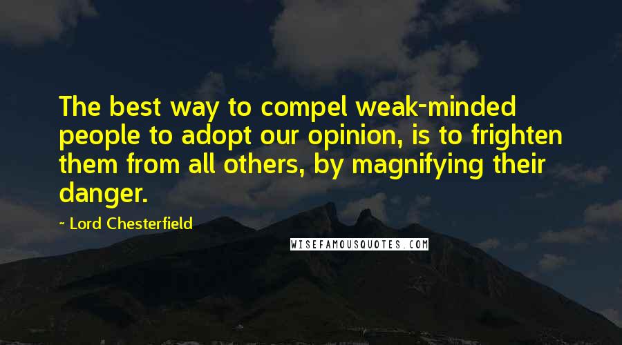 Lord Chesterfield Quotes: The best way to compel weak-minded people to adopt our opinion, is to frighten them from all others, by magnifying their danger.