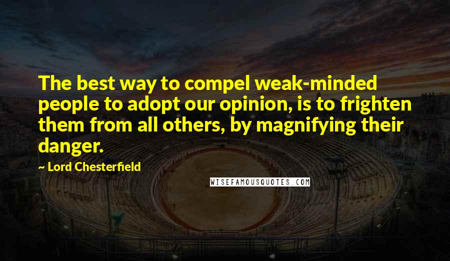 Lord Chesterfield Quotes: The best way to compel weak-minded people to adopt our opinion, is to frighten them from all others, by magnifying their danger.