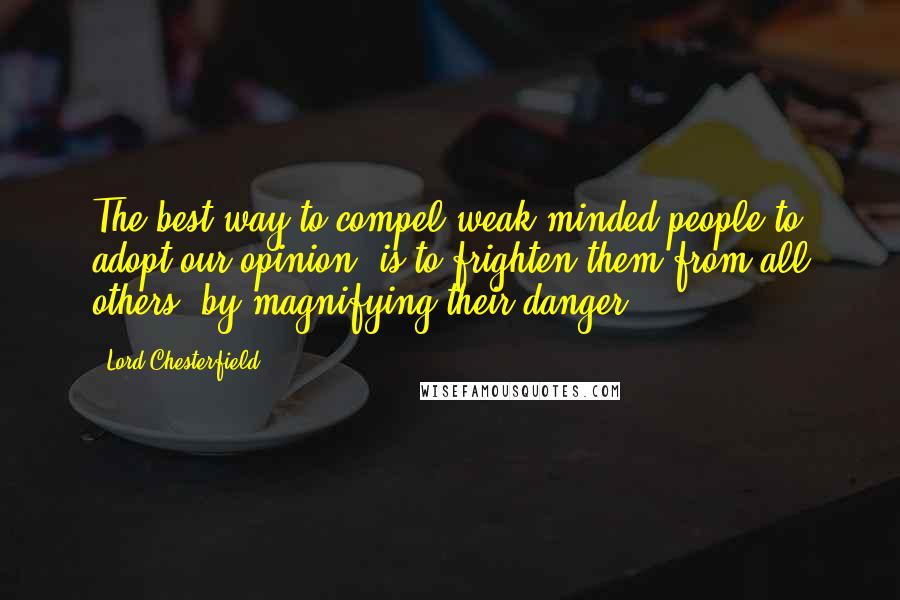 Lord Chesterfield Quotes: The best way to compel weak-minded people to adopt our opinion, is to frighten them from all others, by magnifying their danger.