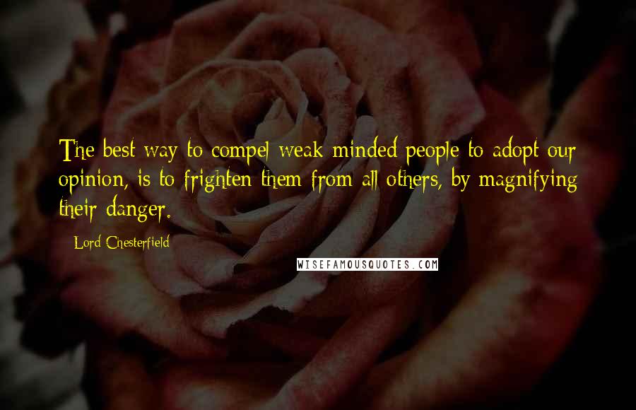 Lord Chesterfield Quotes: The best way to compel weak-minded people to adopt our opinion, is to frighten them from all others, by magnifying their danger.