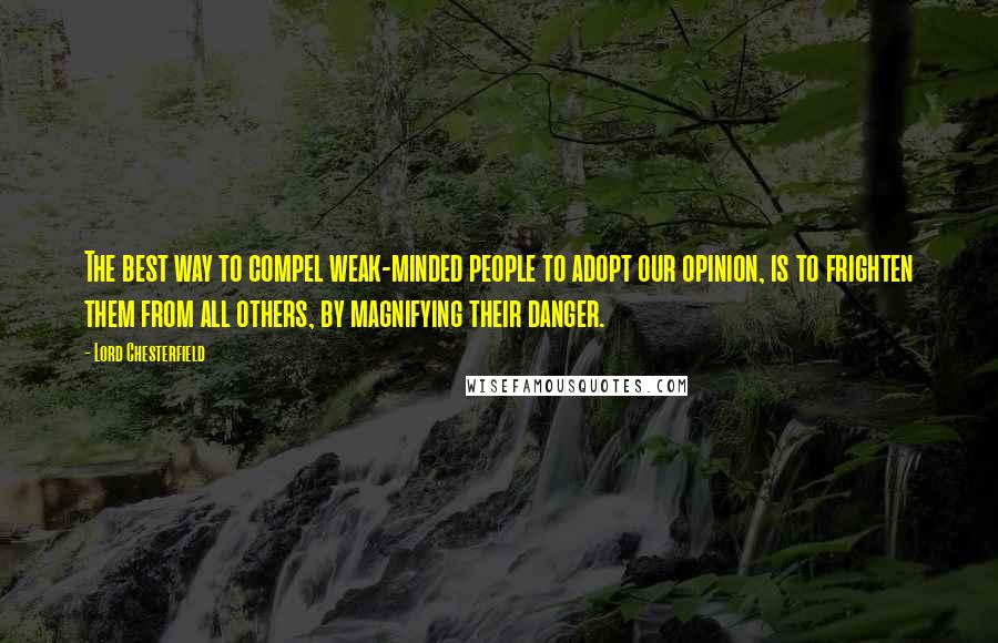 Lord Chesterfield Quotes: The best way to compel weak-minded people to adopt our opinion, is to frighten them from all others, by magnifying their danger.